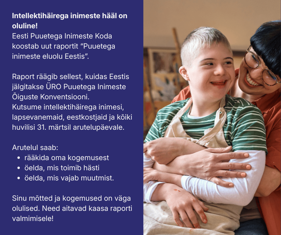 Pilt on jagatud kaheks. Pildil vasakul pool tumesinisel taustal valge tekst: Intellektihäirega inimeste hääl on oluline! Eesti Puuetega Inimeste Koda koostab uut raportit "Puuetega inimeste eluolu Eestis". Raport räägib sellest, kuidas Eestis jälgitakse ÜRO Puuetega Inimeste Õiguste Konventsiooni. Kutsume intellektihäirega inimesi, lapsevanemaid, eestkostjaid ja kõiki huvilisi 31.märtsil arutelupäevale. Arutelul saab: rääkida oma kogemusest, öelda, mis toimib hästi ja öelda, mis vajab muutmist. Sinu mõtted ja kogemused on väga olulised. Need aitavad kaasa raporti valmimisele!