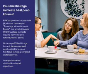 Pilt on jagatud kaheks: vasakul tumesinisel taustal valge tekst: Psüühikahäirega inimeste hääl peab kõlama! EPIKoja poolt on koostamisel järjekorras teine raport "Puuetega inimeste eluolu Eestis", mis annab ülevaate ÜRO Puuetega inimeste õiguste konventsiooni rakendumisest Eestis. Ootame psüühikahäirega inimesi, lapsevanemaid, eestkostjaid ja teemas huvitatud inimesi 24.märtsil arutelupäevale. Osalejad annavad väärtusliku sisendi raportisse. Pildil paremal pool laua taga kolm naisterahvast elavalt suhtlemas.